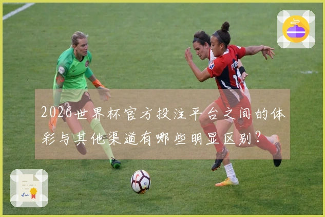 2026世界杯官方投注平台之间的体彩与其他渠道有哪些明显区别?